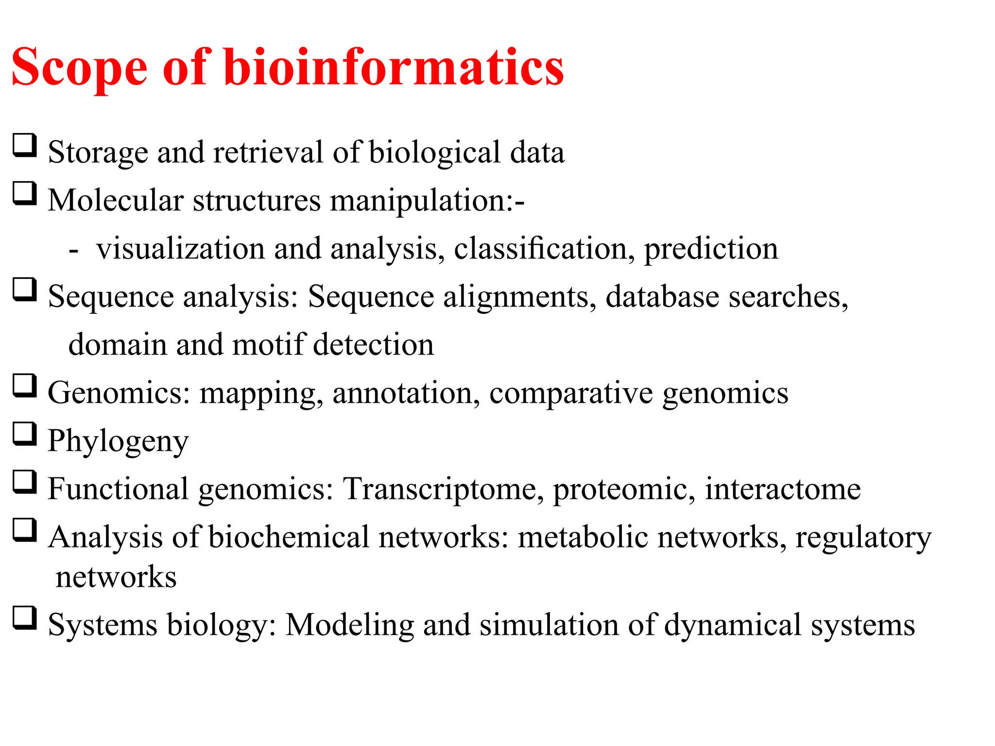Scope of bioinformatics
 Storage and retrieval of biological data
 Molecular structures manipulation:-
- visualization and analysis, classiﬁcation, prediction
 Sequence analysis: Sequence alignments, database searches,
domain and motif detection
 Genomics: mapping, annotation, comparative genomics
 Phylogeny
 Functional genomics: Transcriptome, proteomic, interactome
 Analysis of biochemical networks: metabolic networks, regulatory
networks
 Systems biology: Modeling and simulation of dynamical systems
 