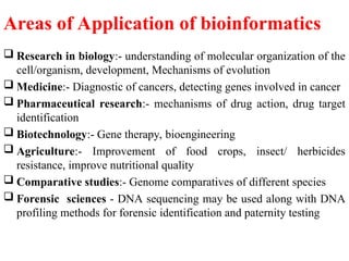 Areas of Application of bioinformatics
 Research in biology:- understanding of molecular organization of the
cell/organism, development, Mechanisms of evolution
 Medicine:- Diagnostic of cancers, detecting genes involved in cancer
 Pharmaceutical research:- mechanisms of drug action, drug target
identification
 Biotechnology:- Gene therapy, bioengineering
 Agriculture:- Improvement of food crops, insect/ herbicides
resistance, improve nutritional quality
 Comparative studies:- Genome comparatives of different species
 Forensic sciences - DNA sequencing may be used along with DNA
profiling methods for forensic identification and paternity testing
 