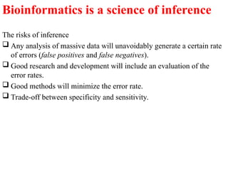 The risks of inference
 Any analysis of massive data will unavoidably generate a certain rate
of errors (false positives and false negatives).
 Good research and development will include an evaluation of the
error rates.
 Good methods will minimize the error rate.
 Trade-off between specificity and sensitivity.
Bioinformatics is a science of inference
 