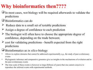 Why bioinformatics then????
 In most cases, wet biology will be required afterwards to validate the
predictions
 Bioinformatics can do
 Reduce data to a small set of testable predictions
 Assign a degree of confidence to each prediction
 The biologist will often have to choose the appropriate degree of
confidence, depending on the trade between;
 cost for validating predictions - benefit expected from the right
predictions
 Bioinformatics as in silico biology
• Allows to explore domains that cannot be addressed experimentally e.g., the study of past evolutionary
events
• Phylogenetic inference and comparative genomics give us insights in the mechanisms of evolution and in
the past evolutionary events
 The time scale of these events is however so large (billions of years) that one cannot conceive to
reproduce the inferred events with experimental methods.
 