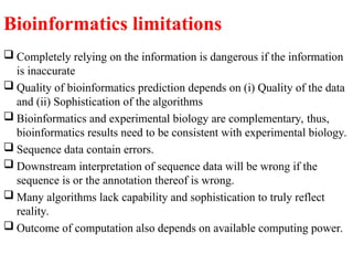Bioinformatics limitations
 Completely relying on the information is dangerous if the information
is inaccurate
 Quality of bioinformatics prediction depends on (i) Quality of the data
and (ii) Sophistication of the algorithms
 Bioinformatics and experimental biology are complementary, thus,
bioinformatics results need to be consistent with experimental biology.
 Sequence data contain errors.
 Downstream interpretation of sequence data will be wrong if the
sequence is or the annotation thereof is wrong.
 Many algorithms lack capability and sophistication to truly reflect
reality.
 Outcome of computation also depends on available computing power.
 