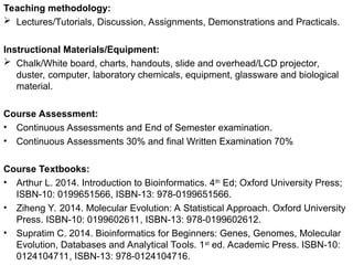 Teaching methodology:
 Lectures/Tutorials, Discussion, Assignments, Demonstrations and Practicals.
Instructional Materials/Equipment:
 Chalk/White board, charts, handouts, slide and overhead/LCD projector,
duster, computer, laboratory chemicals, equipment, glassware and biological
material.
Course Assessment:
• Continuous Assessments and End of Semester examination.
• Continuous Assessments 30% and final Written Examination 70%
Course Textbooks:
• Arthur L. 2014. Introduction to Bioinformatics. 4th
Ed; Oxford University Press;
ISBN-10: 0199651566, ISBN-13: 978-0199651566.
• Ziheng Y. 2014. Molecular Evolution: A Statistical Approach. Oxford University
Press. ISBN-10: 0199602611, ISBN-13: 978-0199602612.
• Supratim C. 2014. Bioinformatics for Beginners: Genes, Genomes, Molecular
Evolution, Databases and Analytical Tools. 1st
ed. Academic Press. ISBN-10:
0124104711, ISBN-13: 978-0124104716.
 