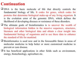Continuation
 DNA is the basic molecule of life that directly controls the
fundamental biology of life. It codes for genes, which codes for
proteins that determine biological make-up of any living organism. It
is the evolution error of the genomic DNA, which defines the
likelihood of developing diseases or resistance of these disorders.
 The ultimate goals of bioinformatics is to uncover the wealth of
biological information hidden in the massive sequences, structures,
literature and other biological data and obtain a clear insight into
fundamental biology of organisms and to use these data to enhance
the standard of life for mankind.
 Bioinformatics is used now and in the foreseeable future in areas of
molecular medicine to help better or more customized medicine to
prevent or cure disease.
 It has beneficial applications in other fields such as environment,
energy, biotechnology, agriculture etc.
 