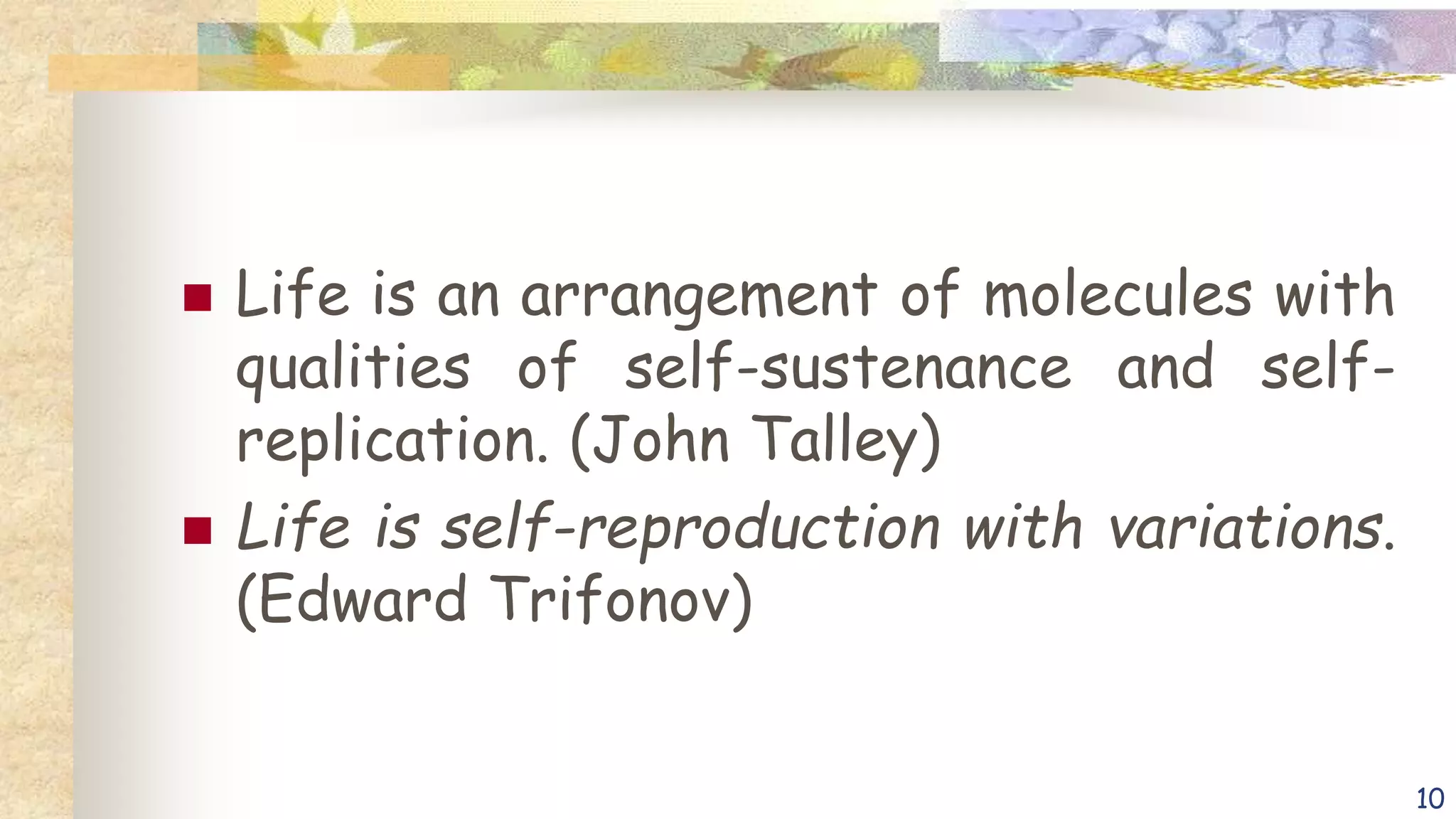  Life is an arrangement of molecules with
qualities of self-sustenance and self-
replication. (John Talley)
 Life is self-reproduction with variations.
(Edward Trifonov)
10
 