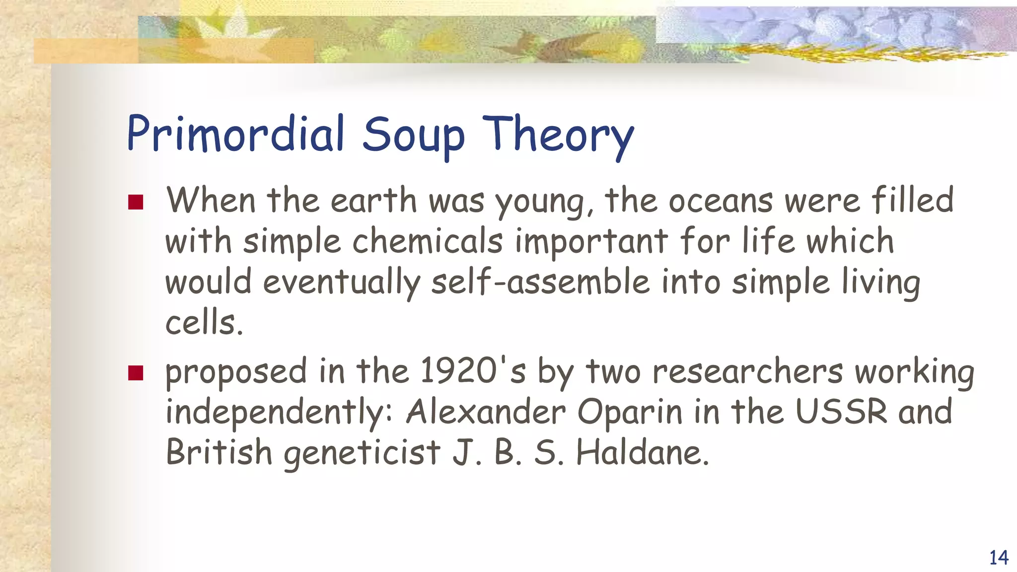 Primordial Soup Theory
 When the earth was young, the oceans were filled
with simple chemicals important for life which
would eventually self-assemble into simple living
cells.
 proposed in the 1920's by two researchers working
independently: Alexander Oparin in the USSR and
British geneticist J. B. S. Haldane.
14
 