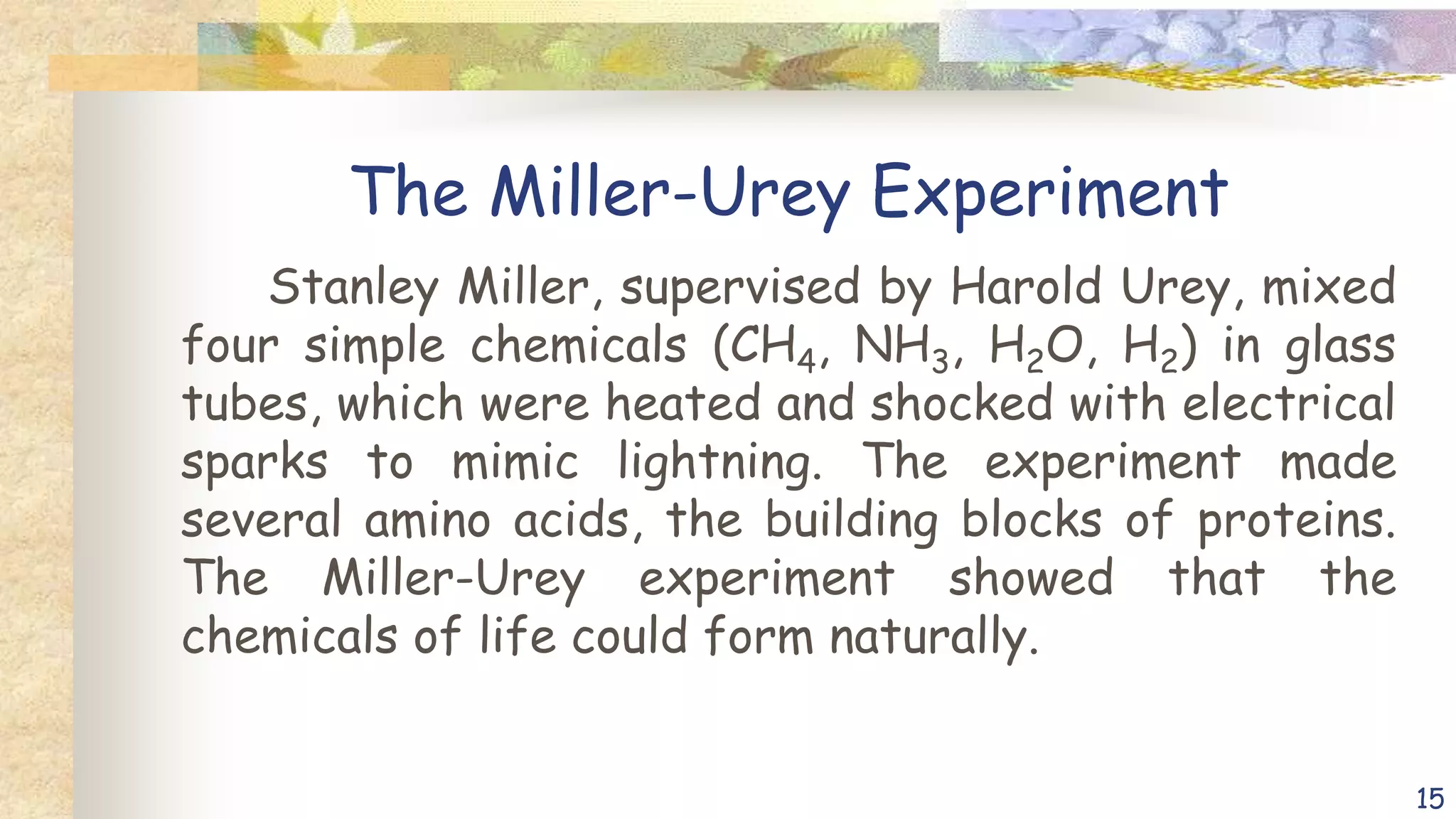 The Miller-Urey Experiment
Stanley Miller, supervised by Harold Urey, mixed
four simple chemicals (CH4, NH3, H2O, H2) in glass
tubes, which were heated and shocked with electrical
sparks to mimic lightning. The experiment made
several amino acids, the building blocks of proteins.
The Miller-Urey experiment showed that the
chemicals of life could form naturally.
15
 