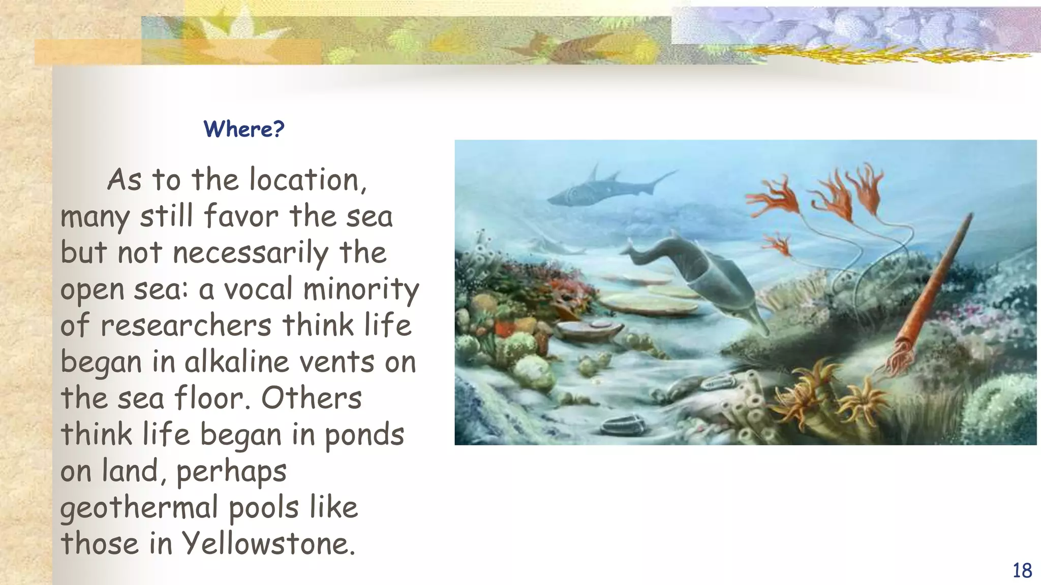 Where?
As to the location,
many still favor the sea
but not necessarily the
open sea: a vocal minority
of researchers think life
began in alkaline vents on
the sea floor. Others
think life began in ponds
on land, perhaps
geothermal pools like
those in Yellowstone.
18
 
