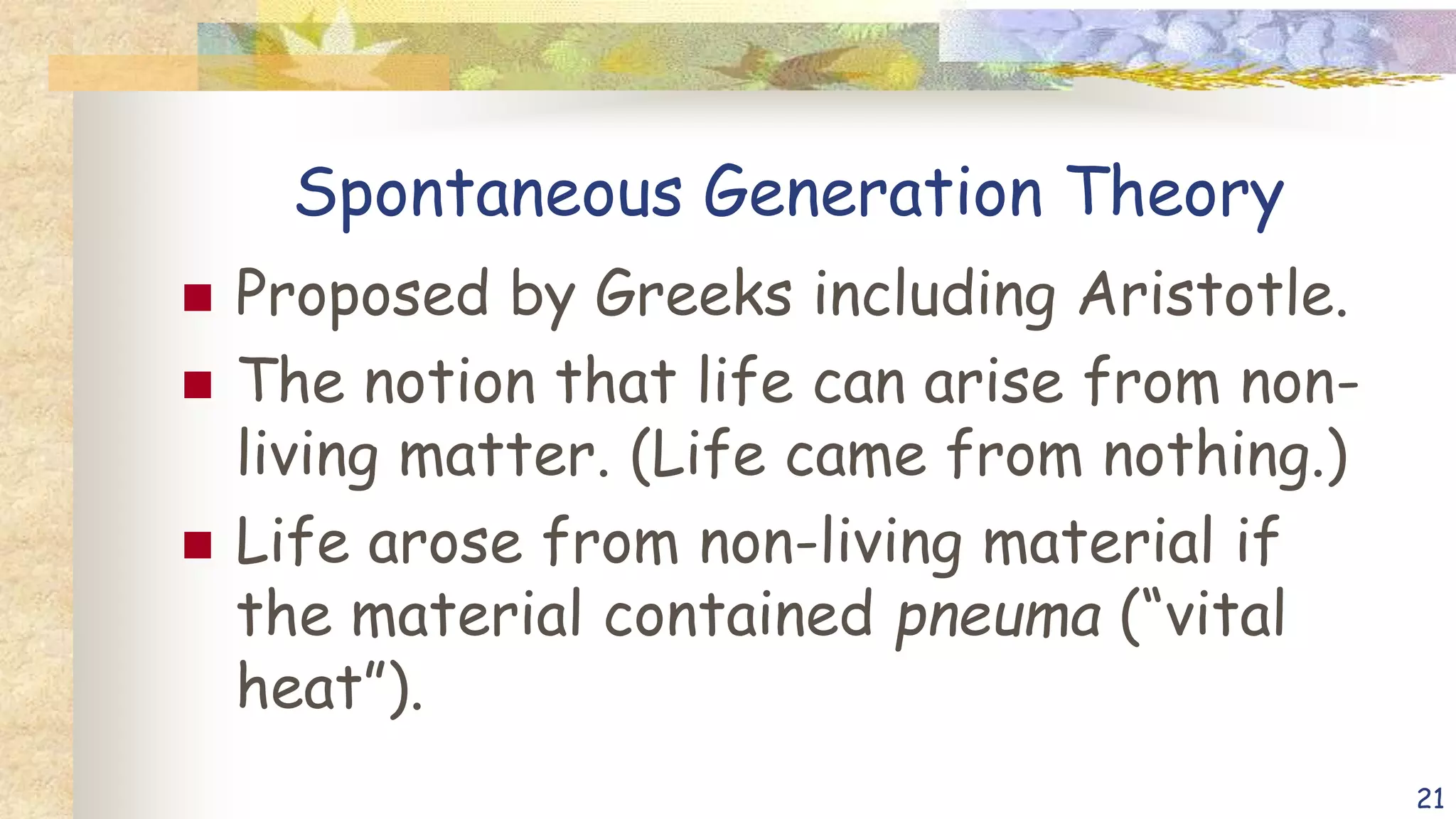 Spontaneous Generation Theory
 Proposed by Greeks including Aristotle.
 The notion that life can arise from non-
living matter. (Life came from nothing.)
 Life arose from non-living material if
the material contained pneuma (“vital
heat”).
21
 
