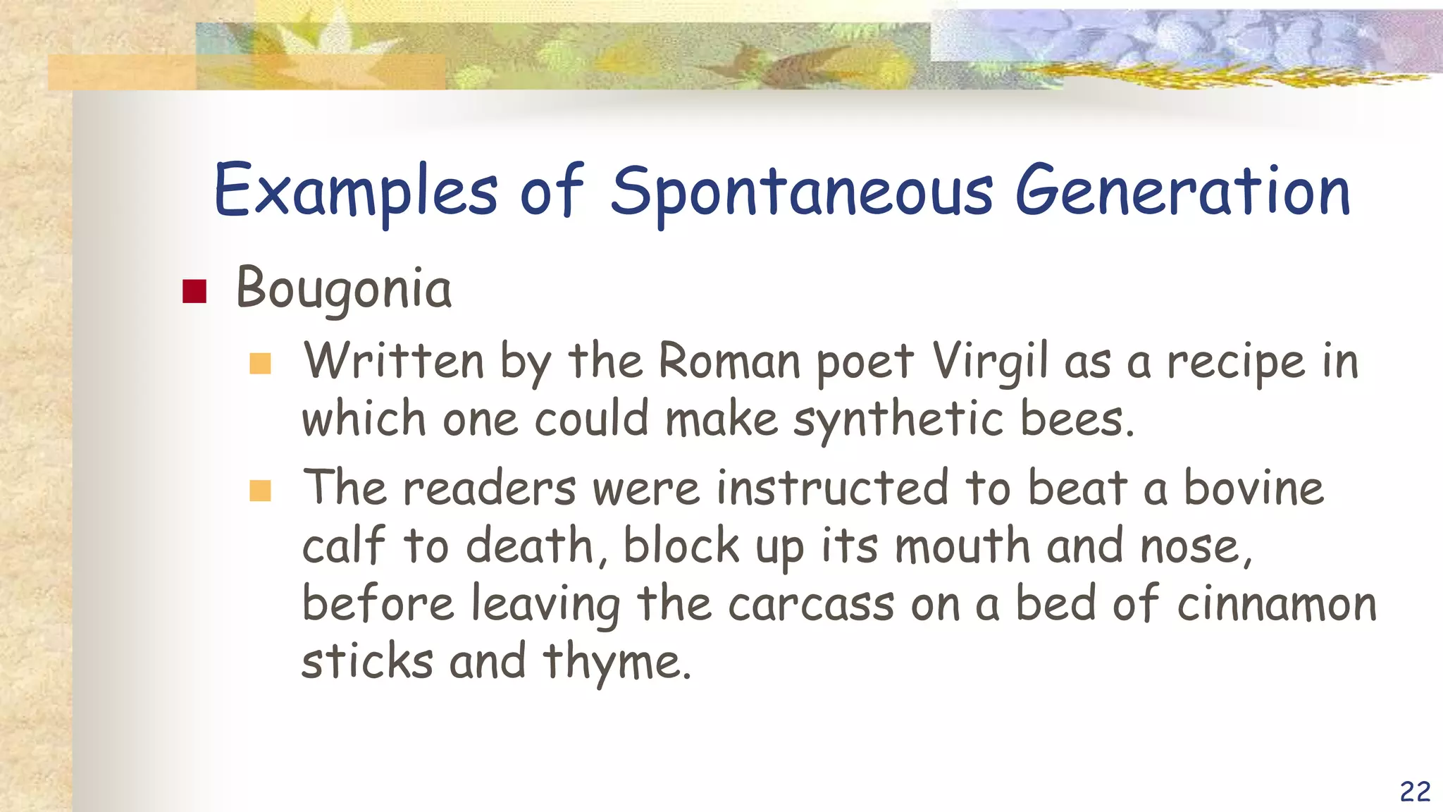 Examples of Spontaneous Generation
 Bougonia
 Written by the Roman poet Virgil as a recipe in
which one could make synthetic bees.
 The readers were instructed to beat a bovine
calf to death, block up its mouth and nose,
before leaving the carcass on a bed of cinnamon
sticks and thyme.
22
 