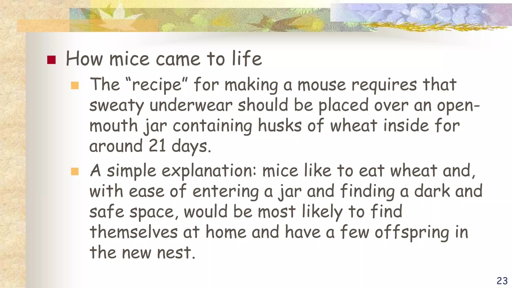  How mice came to life
 The “recipe” for making a mouse requires that
sweaty underwear should be placed over an open-
mouth jar containing husks of wheat inside for
around 21 days.
 A simple explanation: mice like to eat wheat and,
with ease of entering a jar and finding a dark and
safe space, would be most likely to find
themselves at home and have a few offspring in
the new nest.
23
 
