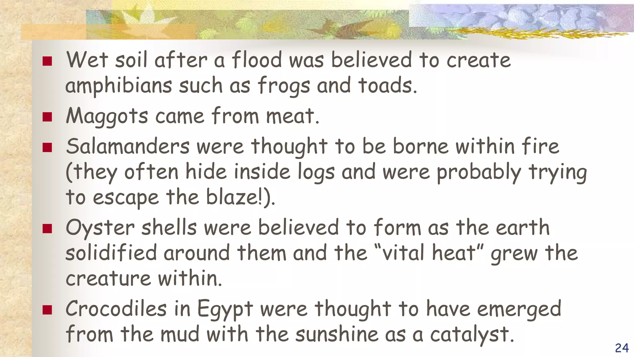  Wet soil after a flood was believed to create
amphibians such as frogs and toads.
 Maggots came from meat.
 Salamanders were thought to be borne within fire
(they often hide inside logs and were probably trying
to escape the blaze!).
 Oyster shells were believed to form as the earth
solidified around them and the “vital heat” grew the
creature within.
 Crocodiles in Egypt were thought to have emerged
from the mud with the sunshine as a catalyst.
24
 