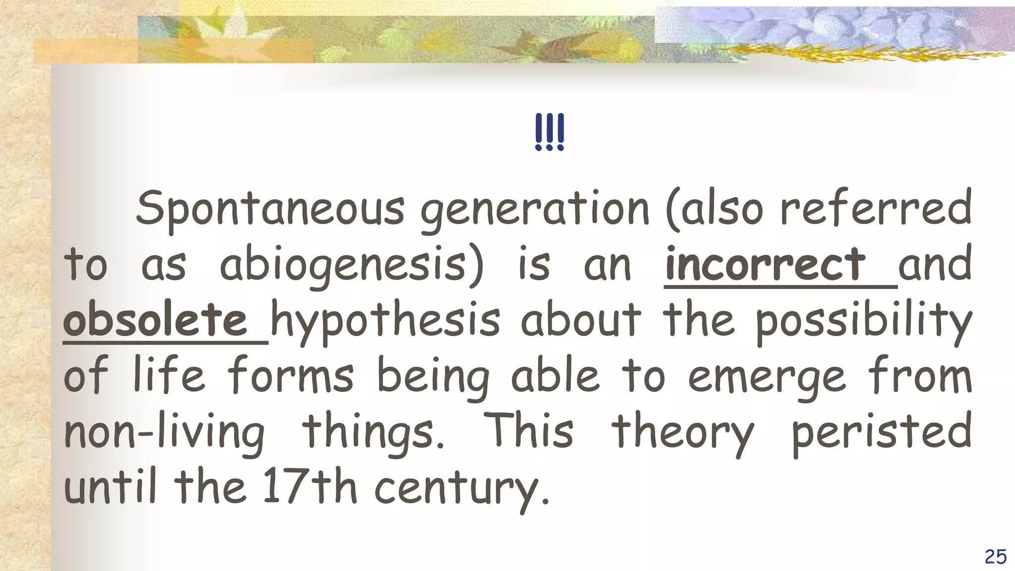 !!!
Spontaneous generation (also referred
to as abiogenesis) is an incorrect and
obsolete hypothesis about the possibility
of life forms being able to emerge from
non-living things. This theory peristed
until the 17th century.
25
 