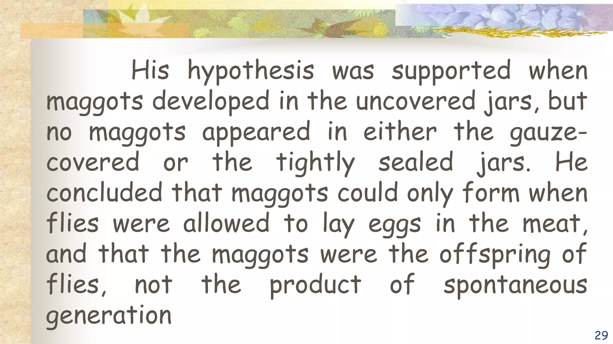 His hypothesis was supported when
maggots developed in the uncovered jars, but
no maggots appeared in either the gauze-
covered or the tightly sealed jars. He
concluded that maggots could only form when
flies were allowed to lay eggs in the meat,
and that the maggots were the offspring of
flies, not the product of spontaneous
generation
29
 