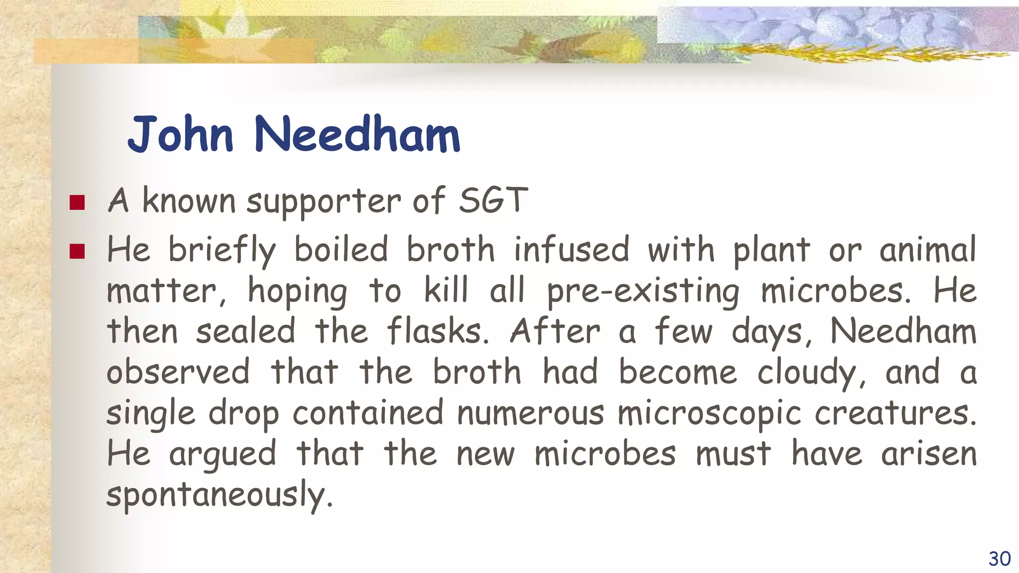 John Needham
 A known supporter of SGT
 He briefly boiled broth infused with plant or animal
matter, hoping to kill all pre-existing microbes. He
then sealed the flasks. After a few days, Needham
observed that the broth had become cloudy, and a
single drop contained numerous microscopic creatures.
He argued that the new microbes must have arisen
spontaneously.
30
 