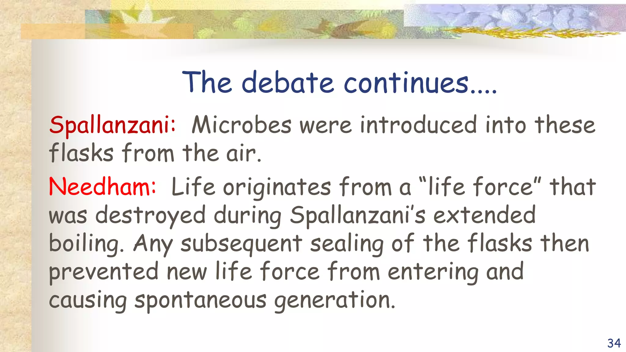 The debate continues....
Spallanzani: Microbes were introduced into these
flasks from the air.
Needham: Life originates from a “life force” that
was destroyed during Spallanzani’s extended
boiling. Any subsequent sealing of the flasks then
prevented new life force from entering and
causing spontaneous generation.
34
 