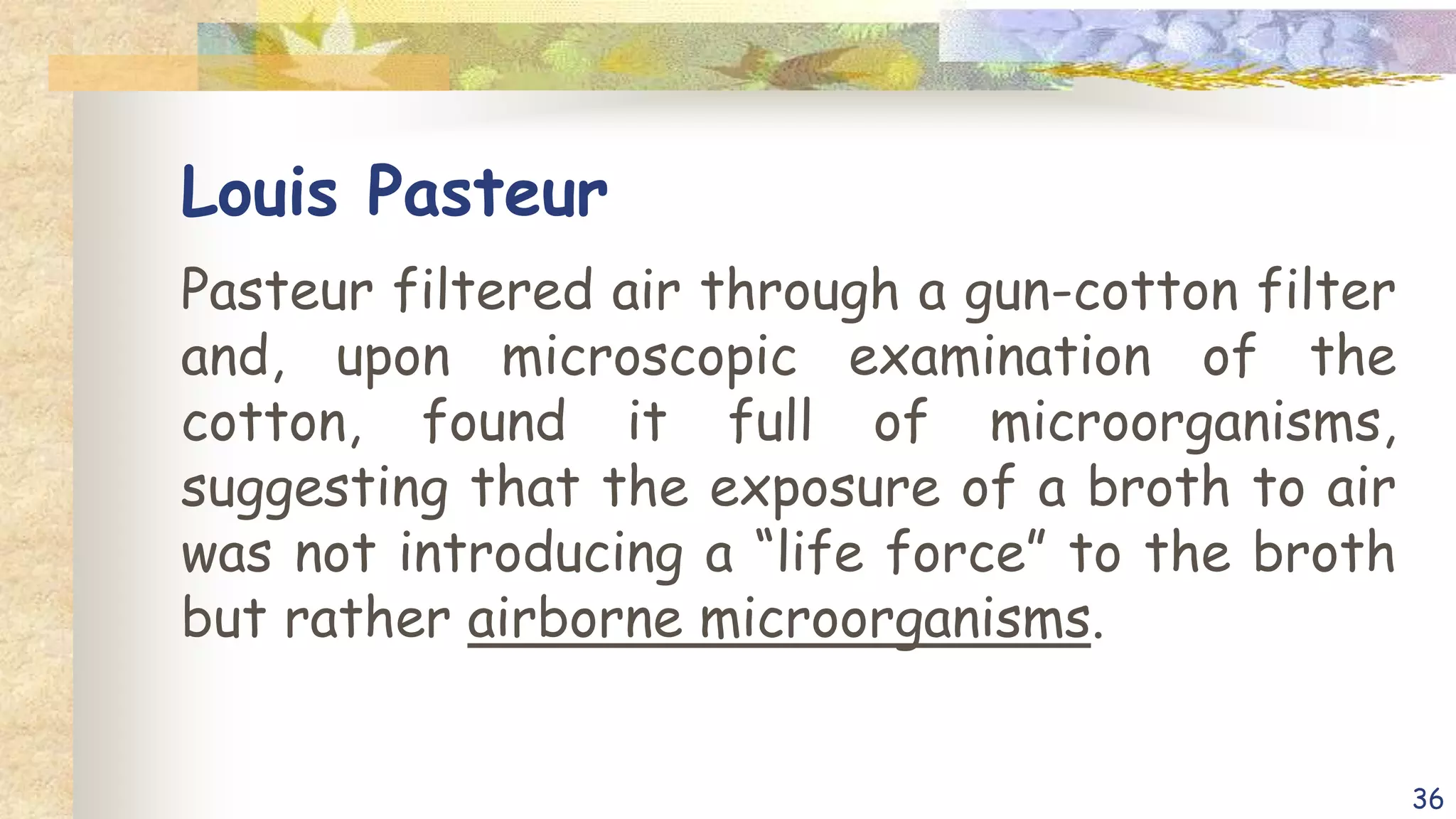 Louis Pasteur
Pasteur filtered air through a gun-cotton filter
and, upon microscopic examination of the
cotton, found it full of microorganisms,
suggesting that the exposure of a broth to air
was not introducing a “life force” to the broth
but rather airborne microorganisms.
36
 