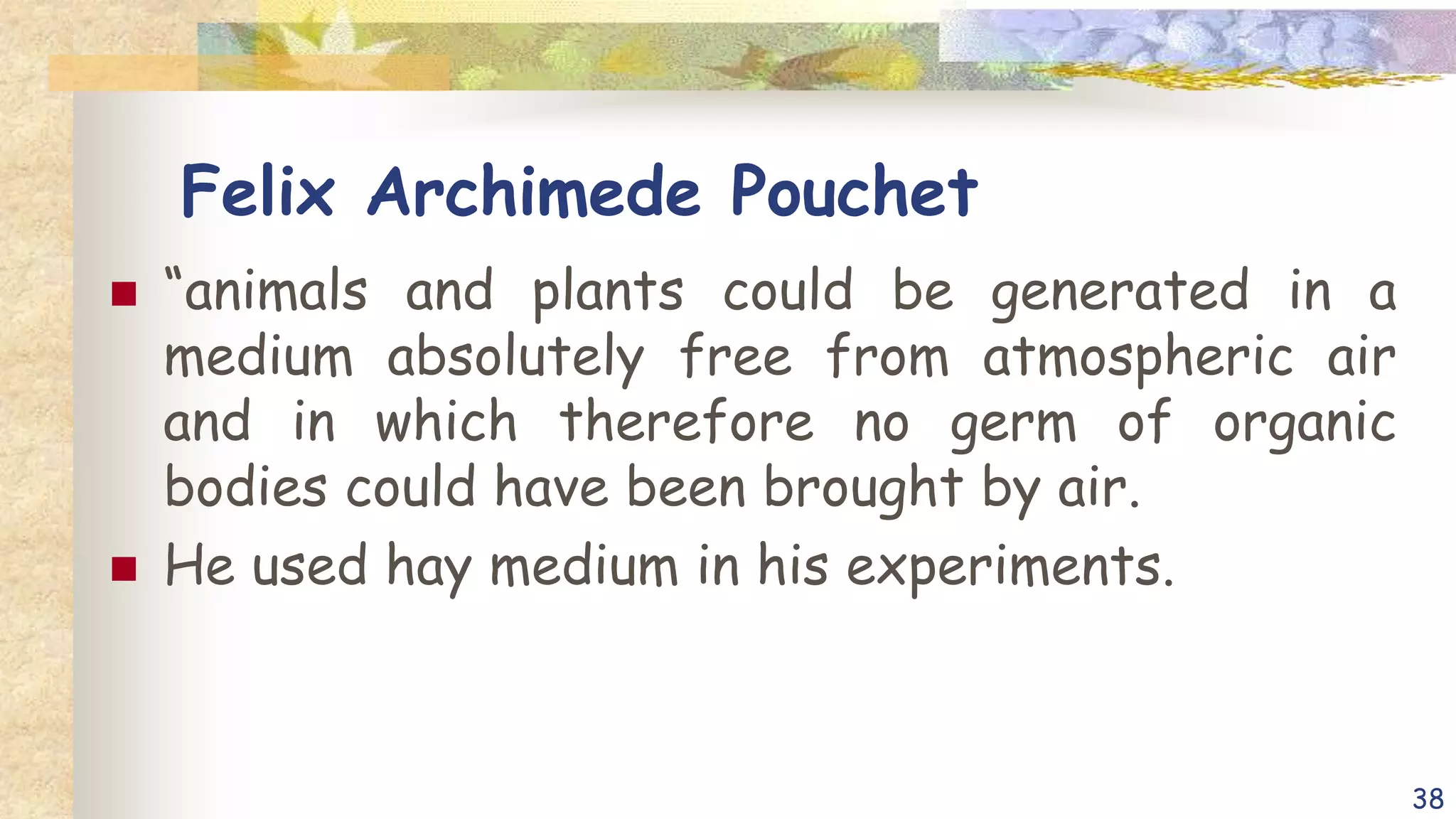 Felix Archimede Pouchet
 “animals and plants could be generated in a
medium absolutely free from atmospheric air
and in which therefore no germ of organic
bodies could have been brought by air.
 He used hay medium in his experiments.
38
 