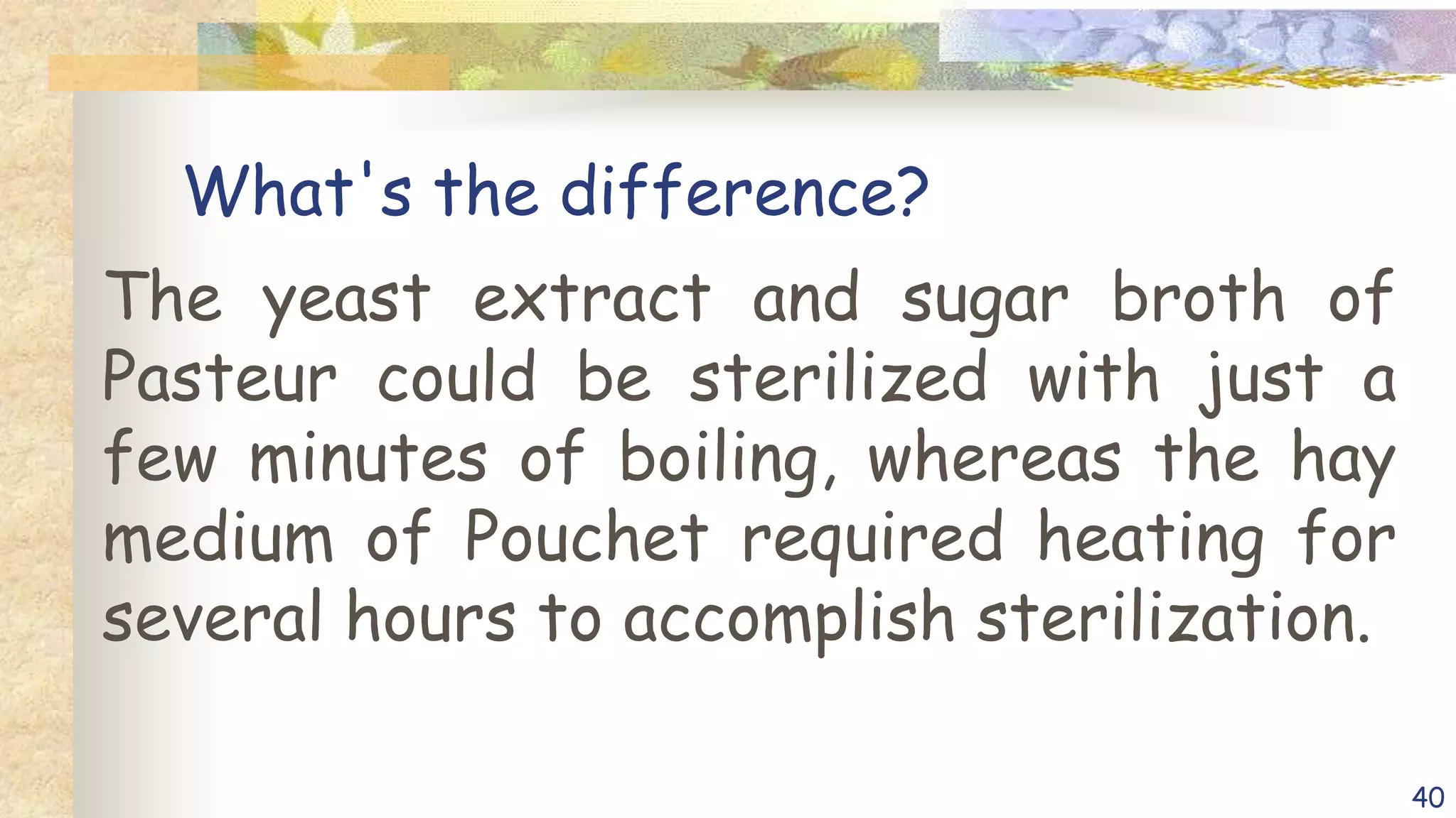 What's the difference?
The yeast extract and sugar broth of
Pasteur could be sterilized with just a
few minutes of boiling, whereas the hay
medium of Pouchet required heating for
several hours to accomplish sterilization.
40
 