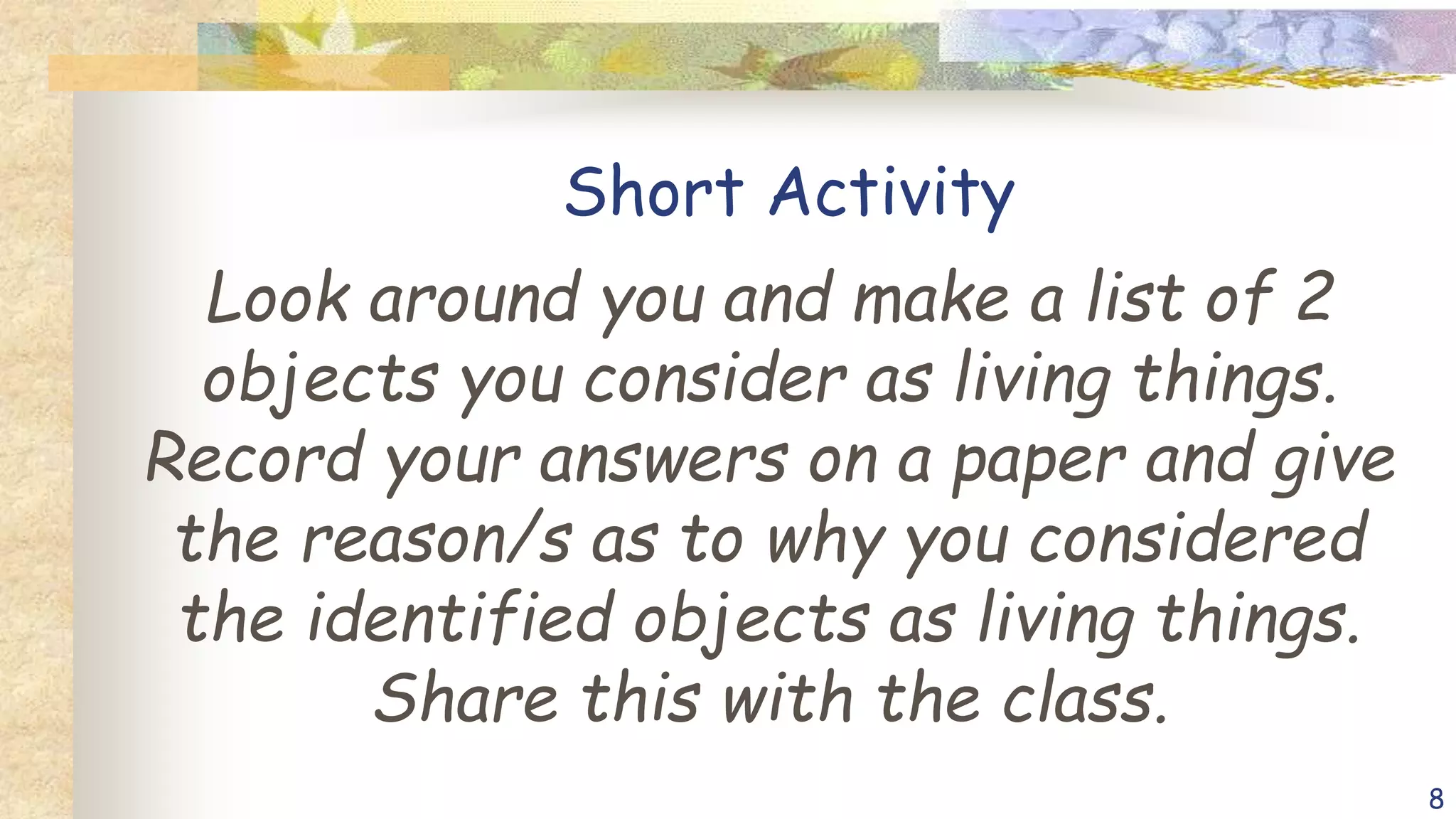 Short Activity
Look around you and make a list of 2
objects you consider as living things.
Record your answers on a paper and give
the reason/s as to why you considered
the identified objects as living things.
Share this with the class.
8
 