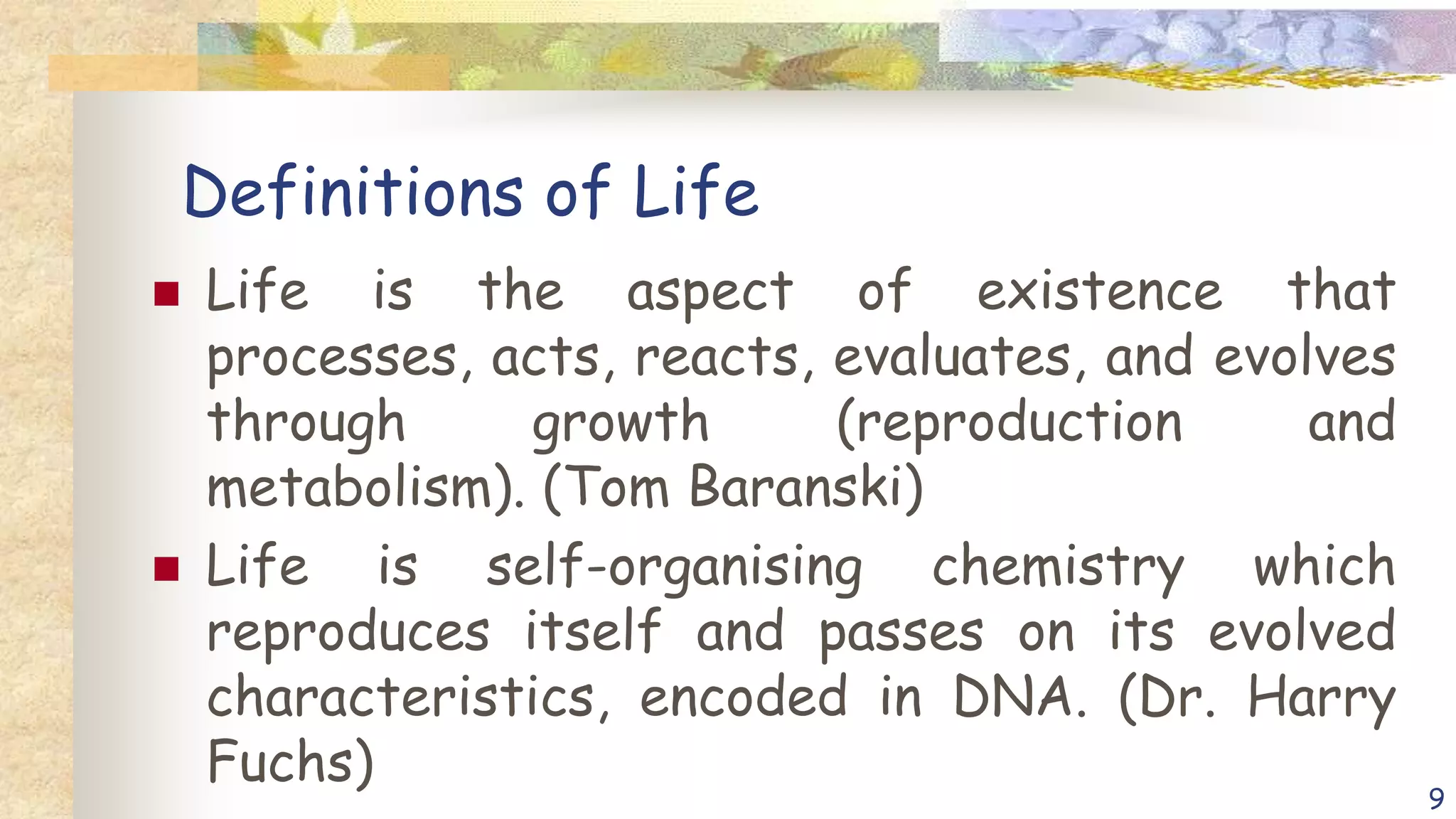 Definitions of Life
 Life is the aspect of existence that
processes, acts, reacts, evaluates, and evolves
through growth (reproduction and
metabolism). (Tom Baranski)
 Life is self-organising chemistry which
reproduces itself and passes on its evolved
characteristics, encoded in DNA. (Dr. Harry
Fuchs)
9
 