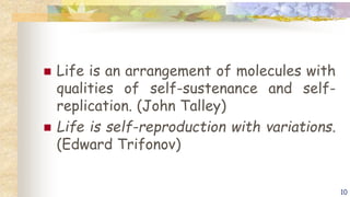  Life is an arrangement of molecules with
qualities of self-sustenance and self-
replication. (John Talley)
 Life is self-reproduction with variations.
(Edward Trifonov)
10
 