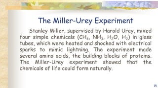 The Miller-Urey Experiment
Stanley Miller, supervised by Harold Urey, mixed
four simple chemicals (CH4, NH3, H2O, H2) in glass
tubes, which were heated and shocked with electrical
sparks to mimic lightning. The experiment made
several amino acids, the building blocks of proteins.
The Miller-Urey experiment showed that the
chemicals of life could form naturally.
15
 