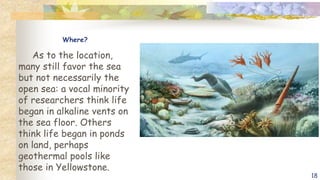 Where?
As to the location,
many still favor the sea
but not necessarily the
open sea: a vocal minority
of researchers think life
began in alkaline vents on
the sea floor. Others
think life began in ponds
on land, perhaps
geothermal pools like
those in Yellowstone.
18
 