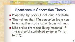 Spontaneous Generation Theory
 Proposed by Greeks including Aristotle.
 The notion that life can arise from non-
living matter. (Life came from nothing.)
 Life arose from non-living material if
the material contained pneuma (“vital
heat”).
21
 