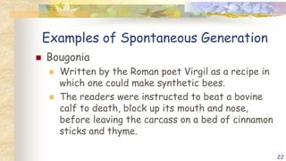 Examples of Spontaneous Generation
 Bougonia
 Written by the Roman poet Virgil as a recipe in
which one could make synthetic bees.
 The readers were instructed to beat a bovine
calf to death, block up its mouth and nose,
before leaving the carcass on a bed of cinnamon
sticks and thyme.
22
 