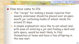  How mice came to life
 The “recipe” for making a mouse requires that
sweaty underwear should be placed over an open-
mouth jar containing husks of wheat inside for
around 21 days.
 A simple explanation: mice like to eat wheat and,
with ease of entering a jar and finding a dark and
safe space, would be most likely to find
themselves at home and have a few offspring in
the new nest.
23
 
