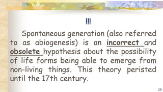 !!!
Spontaneous generation (also referred
to as abiogenesis) is an incorrect and
obsolete hypothesis about the possibility
of life forms being able to emerge from
non-living things. This theory peristed
until the 17th century.
25
 