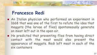 Francesco Redi
 An Italian physician who performed an experiment in
1668 that was one of the first to refute the idea that
maggots (the larvae of flies) spontaneously generate
on meat left out in the open air.
 He predicted that preventing flies from having direct
contact with the meat would also prevent the
appearance of maggots. Redi left meat in each of the
six containers
27
 