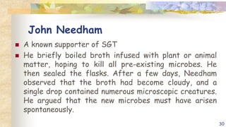 John Needham
 A known supporter of SGT
 He briefly boiled broth infused with plant or animal
matter, hoping to kill all pre-existing microbes. He
then sealed the flasks. After a few days, Needham
observed that the broth had become cloudy, and a
single drop contained numerous microscopic creatures.
He argued that the new microbes must have arisen
spontaneously.
30
 