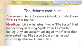 The debate continues....
Spallanzani: Microbes were introduced into these
flasks from the air.
Needham: Life originates from a “life force” that
was destroyed during Spallanzani’s extended
boiling. Any subsequent sealing of the flasks then
prevented new life force from entering and
causing spontaneous generation.
34
 