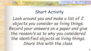 Short Activity
Look around you and make a list of 2
objects you consider as living things.
Record your answers on a paper and give
the reason/s as to why you considered
the identified objects as living things.
Share this with the class.
8
 