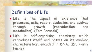 Definitions of Life
 Life is the aspect of existence that
processes, acts, reacts, evaluates, and evolves
through growth (reproduction and
metabolism). (Tom Baranski)
 Life is self-organising chemistry which
reproduces itself and passes on its evolved
characteristics, encoded in DNA. (Dr. Harry
Fuchs)
9
 