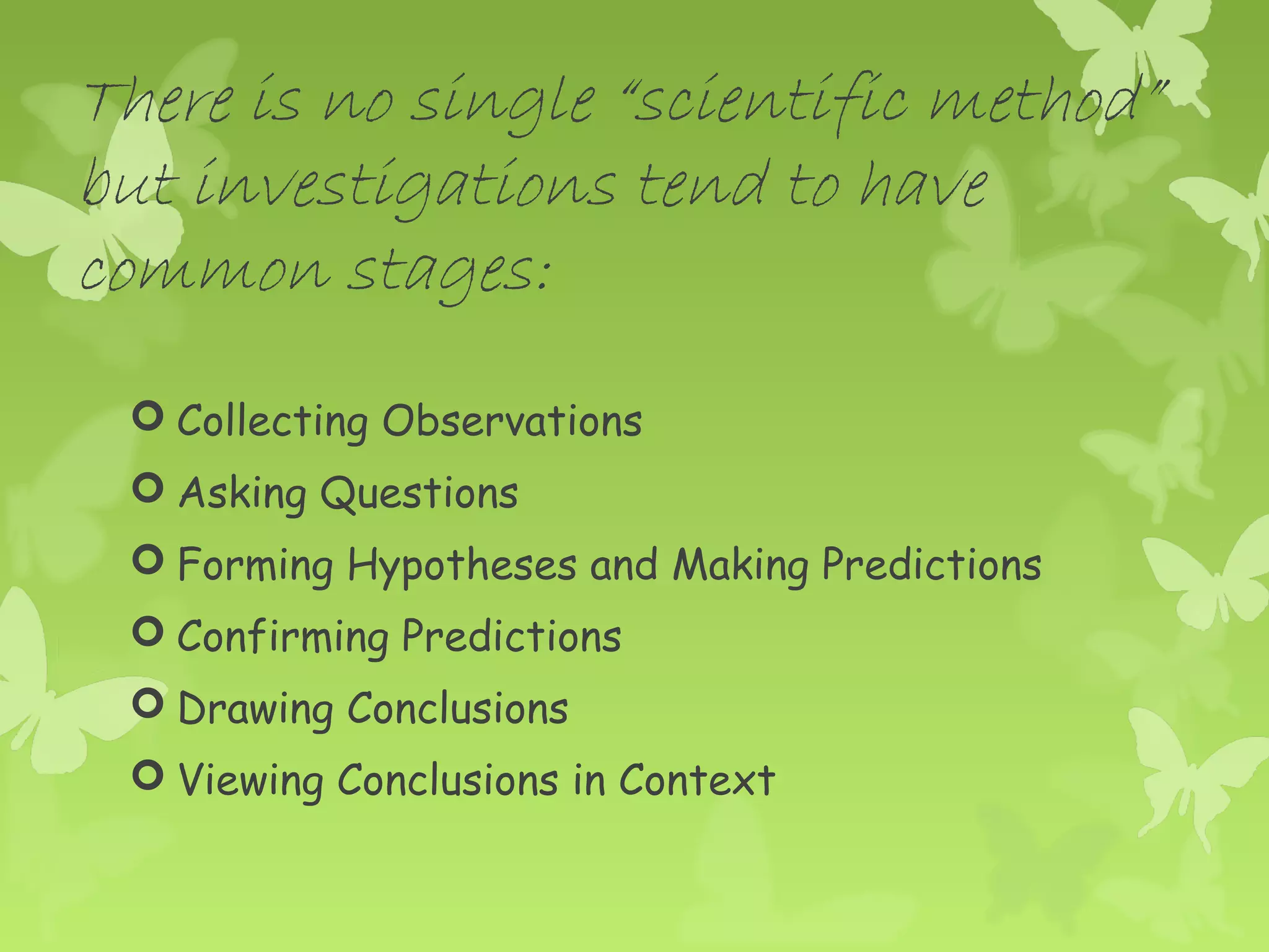 There is no single “scientific method”
but investigations tend to have
common stages:
  Collecting Observations
  Asking Questions
  Forming Hypotheses and Making Predictions
  Confirming Predictions
  Drawing Conclusions
  Viewing Conclusions in Context
 