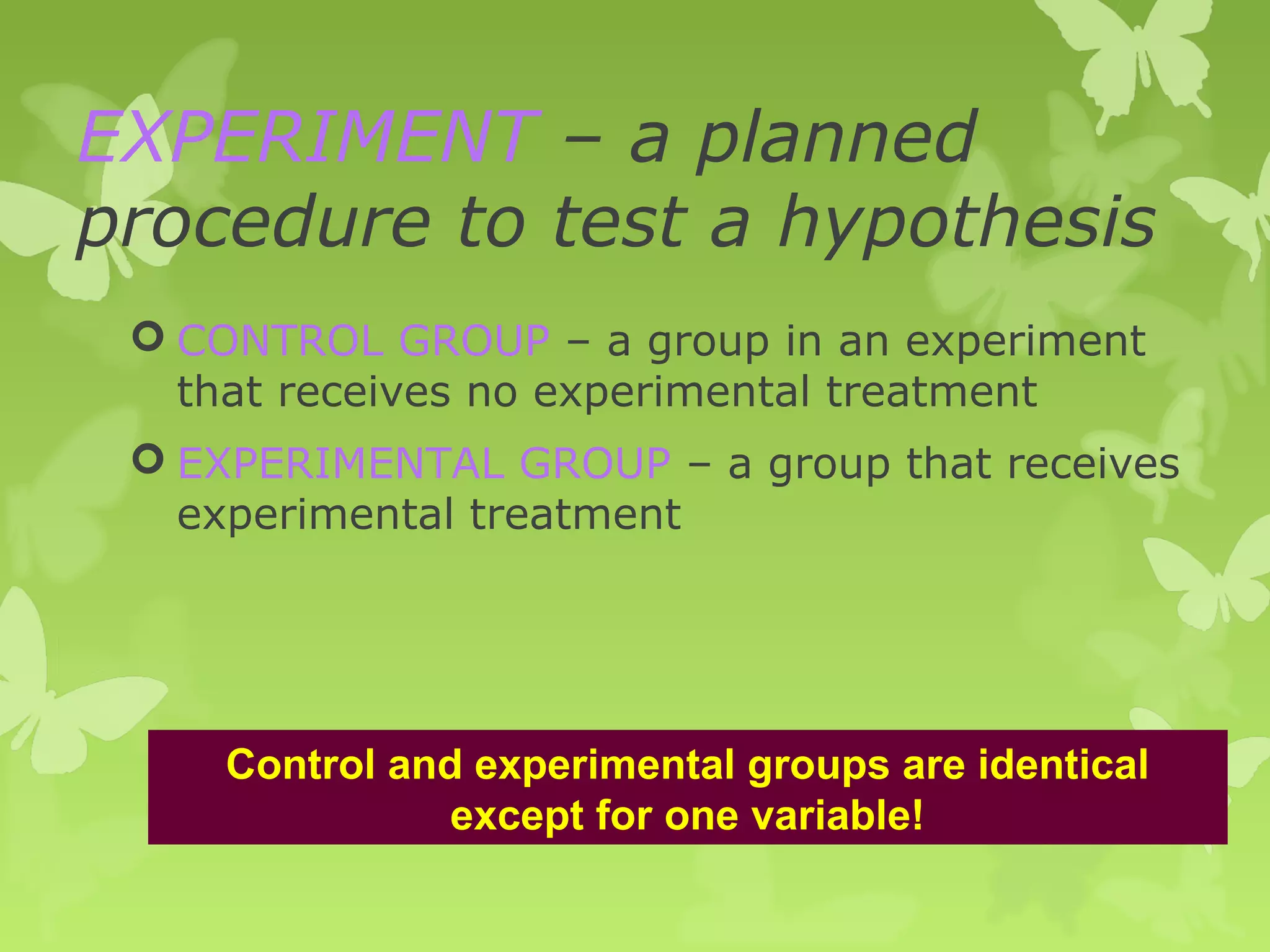 EXPERIMENT – a planned
procedure to test a hypothesis
  CONTROL GROUP – a group in an experiment
   that receives no experimental treatment
  EXPERIMENTAL GROUP – a group that receives
   experimental treatment




     Control and experimental groups are identical
                except for one variable!
 