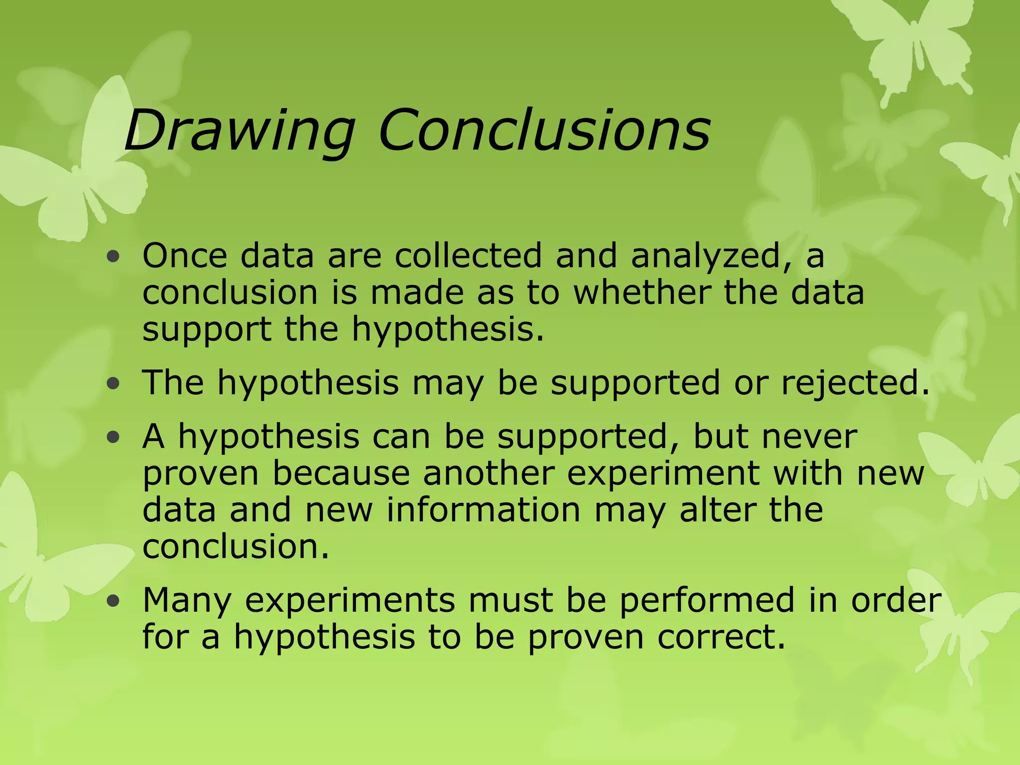 Drawing Conclusions

• Once data are collected and analyzed, a
  conclusion is made as to whether the data
  support the hypothesis.
• The hypothesis may be supported or rejected.
• A hypothesis can be supported, but never
  proven because another experiment with new
  data and new information may alter the
  conclusion.
• Many experiments must be performed in order
  for a hypothesis to be proven correct.
 