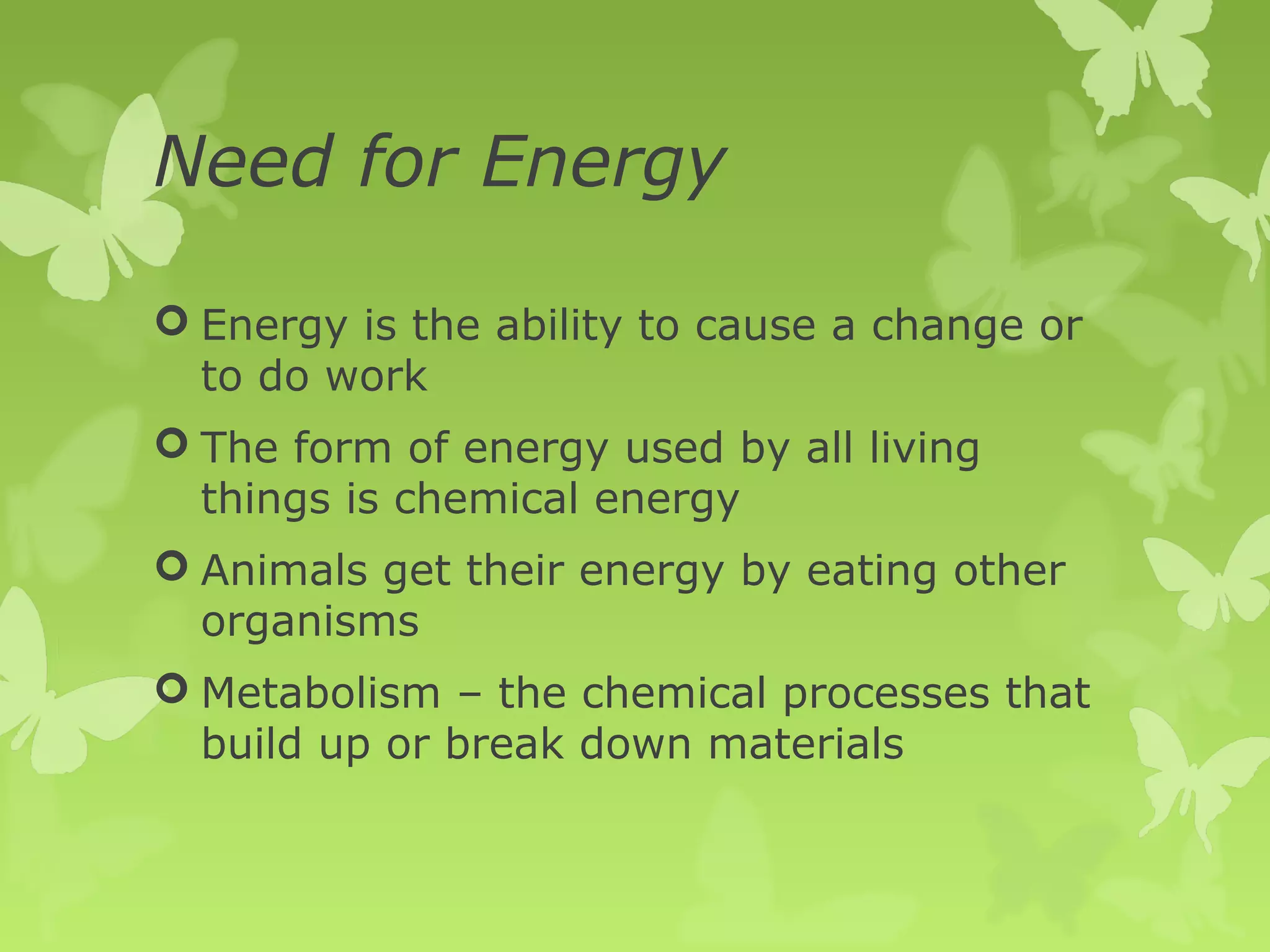 Need for Energy

 Energy is the ability to cause a change or
  to do work
 The form of energy used by all living
  things is chemical energy
 Animals get their energy by eating other
  organisms
 Metabolism – the chemical processes that
  build up or break down materials
 