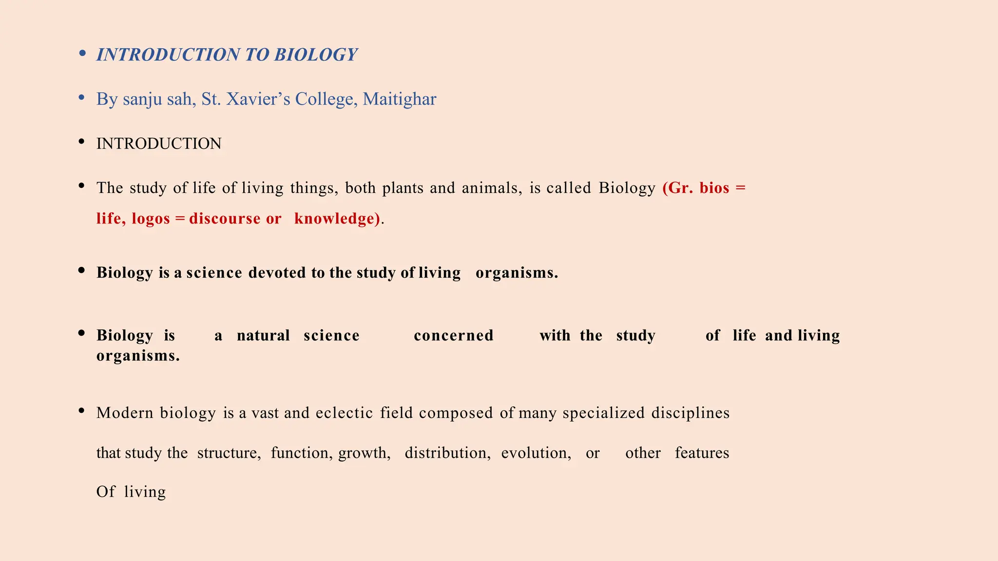 • INTRODUCTION TO BIOLOGY
• By sanju sah, St. Xavier’s College, Maitighar
• INTRODUCTION
• The study of life of living things, both plants and animals, is called Biology (Gr. bios =
life, logos = discourse or knowledge).
• Biology is a science devoted to the study of living organisms.
• Biology is a natural science concerned with the study of life and living
organisms.
• Modern biology is a vast and eclectic field composed of many specialized disciplines
that study the structure, function, growth, distribution, evolution, or other features
Of living
 
