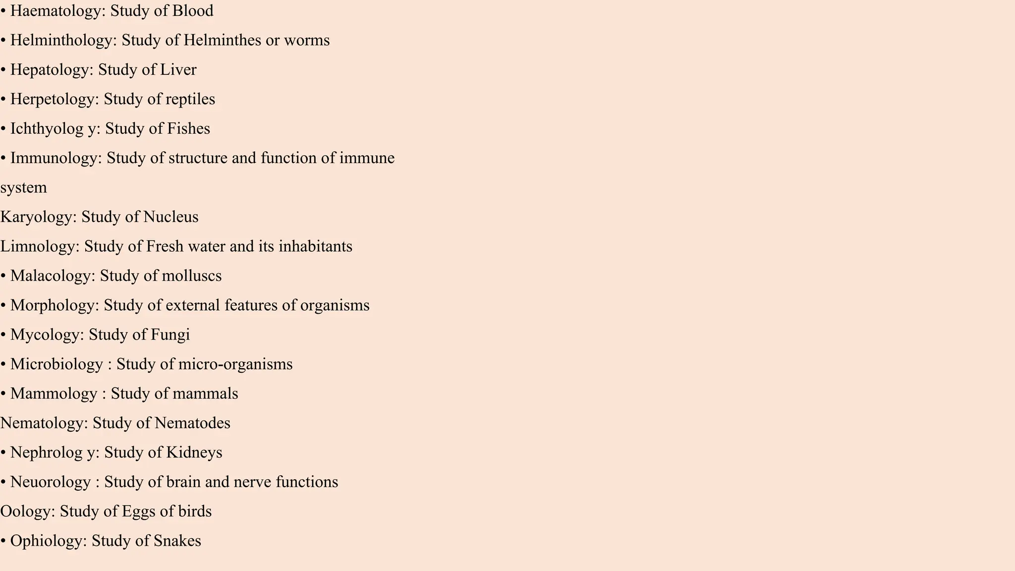 • Haematology: Study of Blood
• Helminthology: Study of Helminthes or worms
• Hepatology: Study of Liver
• Herpetology: Study of reptiles
• Ichthyolog y: Study of Fishes
• Immunology: Study of structure and function of immune
system
Karyology: Study of Nucleus
Limnology: Study of Fresh water and its inhabitants
• Malacology: Study of molluscs
• Morphology: Study of external features of organisms
• Mycology: Study of Fungi
• Microbiology : Study of micro-organisms
• Mammology : Study of mammals
Nematology: Study of Nematodes
• Nephrolog y: Study of Kidneys
• Neuorology : Study of brain and nerve functions
Oology: Study of Eggs of birds
• Ophiology: Study of Snakes
 