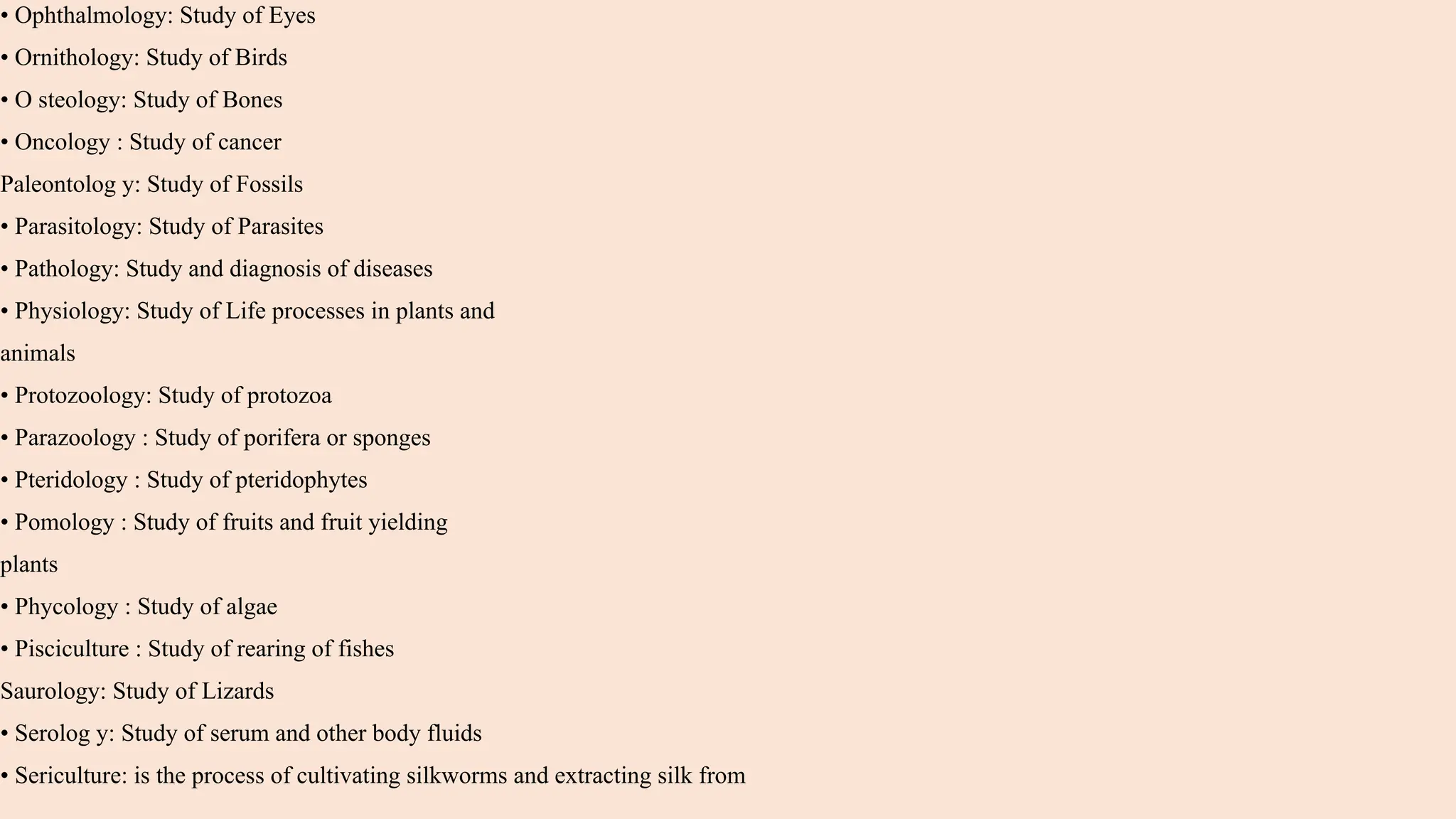 • Ophthalmology: Study of Eyes
• Ornithology: Study of Birds
• O steology: Study of Bones
• Oncology : Study of cancer
Paleontolog y: Study of Fossils
• Parasitology: Study of Parasites
• Pathology: Study and diagnosis of diseases
• Physiology: Study of Life processes in plants and
animals
• Protozoology: Study of protozoa
• Parazoology : Study of porifera or sponges
• Pteridology : Study of pteridophytes
• Pomology : Study of fruits and fruit yielding
plants
• Phycology : Study of algae
• Pisciculture : Study of rearing of fishes
Saurology: Study of Lizards
• Serolog y: Study of serum and other body fluids
• Sericulture: is the process of cultivating silkworms and extracting silk from
 