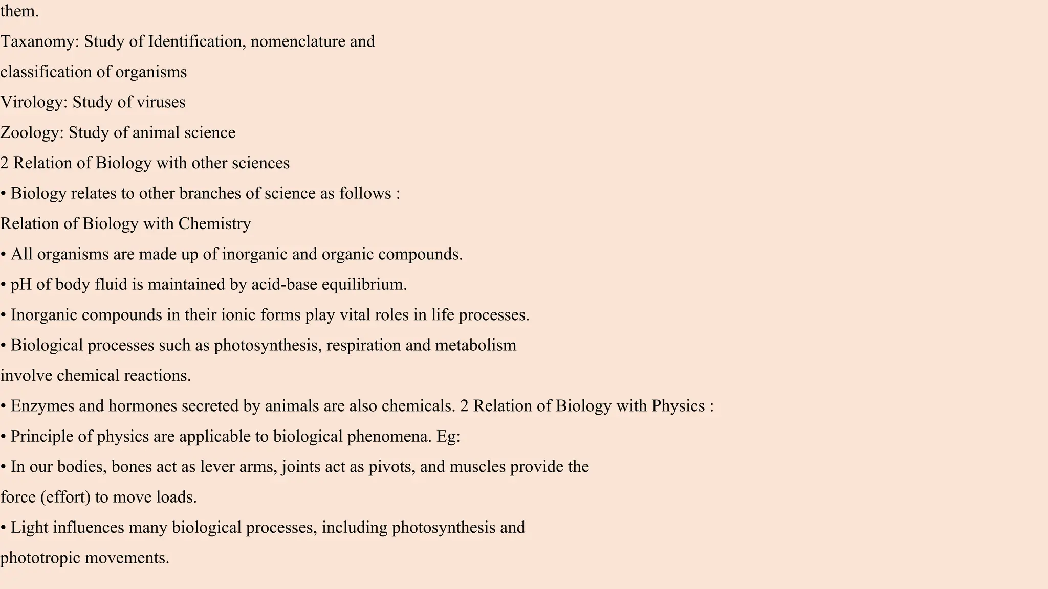 them.
Taxanomy: Study of Identification, nomenclature and
classification of organisms
Virology: Study of viruses
Zoology: Study of animal science
2 Relation of Biology with other sciences
• Biology relates to other branches of science as follows :
Relation of Biology with Chemistry
• All organisms are made up of inorganic and organic compounds.
• pH of body fluid is maintained by acid-base equilibrium.
• Inorganic compounds in their ionic forms play vital roles in life processes.
• Biological processes such as photosynthesis, respiration and metabolism
involve chemical reactions.
• Enzymes and hormones secreted by animals are also chemicals. 2 Relation of Biology with Physics :
• Principle of physics are applicable to biological phenomena. Eg:
• In our bodies, bones act as lever arms, joints act as pivots, and muscles provide the
force (effort) to move loads.
• Light influences many biological processes, including photosynthesis and
phototropic movements.
 