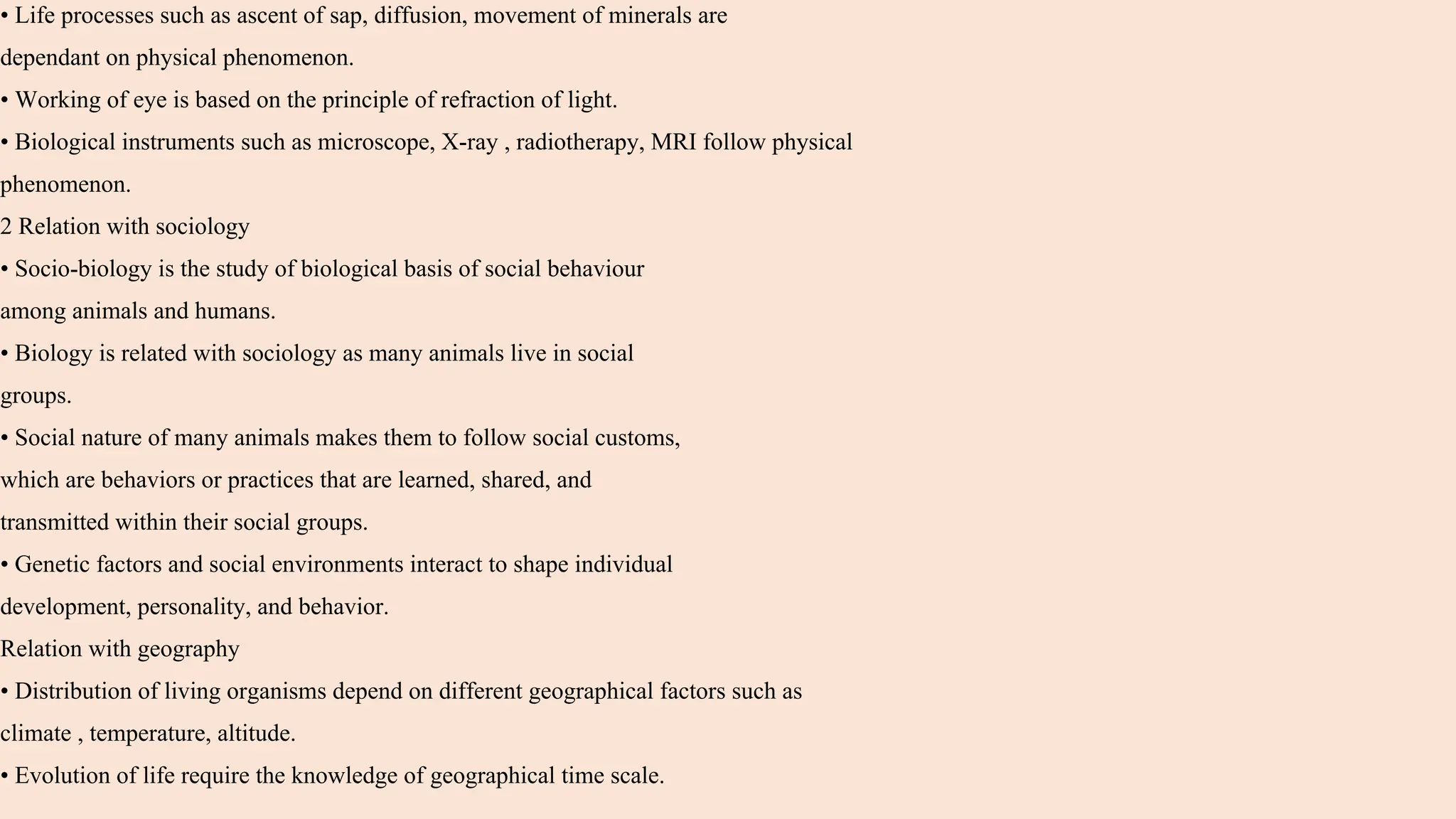 • Life processes such as ascent of sap, diffusion, movement of minerals are
dependant on physical phenomenon.
• Working of eye is based on the principle of refraction of light.
• Biological instruments such as microscope, X-ray , radiotherapy, MRI follow physical
phenomenon.
2 Relation with sociology
• Socio-biology is the study of biological basis of social behaviour
among animals and humans.
• Biology is related with sociology as many animals live in social
groups.
• Social nature of many animals makes them to follow social customs,
which are behaviors or practices that are learned, shared, and
transmitted within their social groups.
• Genetic factors and social environments interact to shape individual
development, personality, and behavior.
Relation with geography
• Distribution of living organisms depend on different geographical factors such as
climate , temperature, altitude.
• Evolution of life require the knowledge of geographical time scale.
 