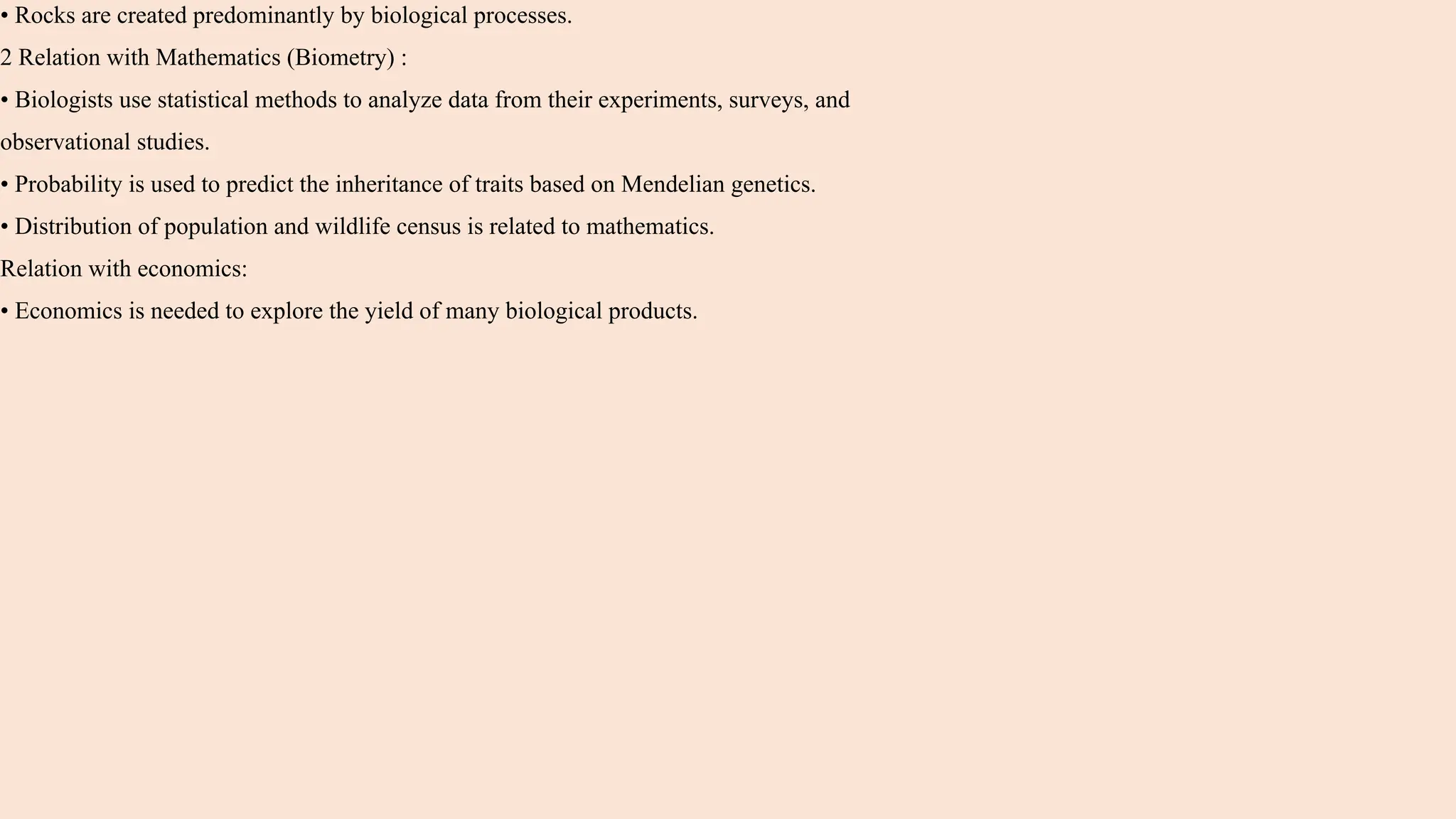 • Rocks are created predominantly by biological processes.
2 Relation with Mathematics (Biometry) :
• Biologists use statistical methods to analyze data from their experiments, surveys, and
observational studies.
• Probability is used to predict the inheritance of traits based on Mendelian genetics.
• Distribution of population and wildlife census is related to mathematics.
Relation with economics:
• Economics is needed to explore the yield of many biological products.
 