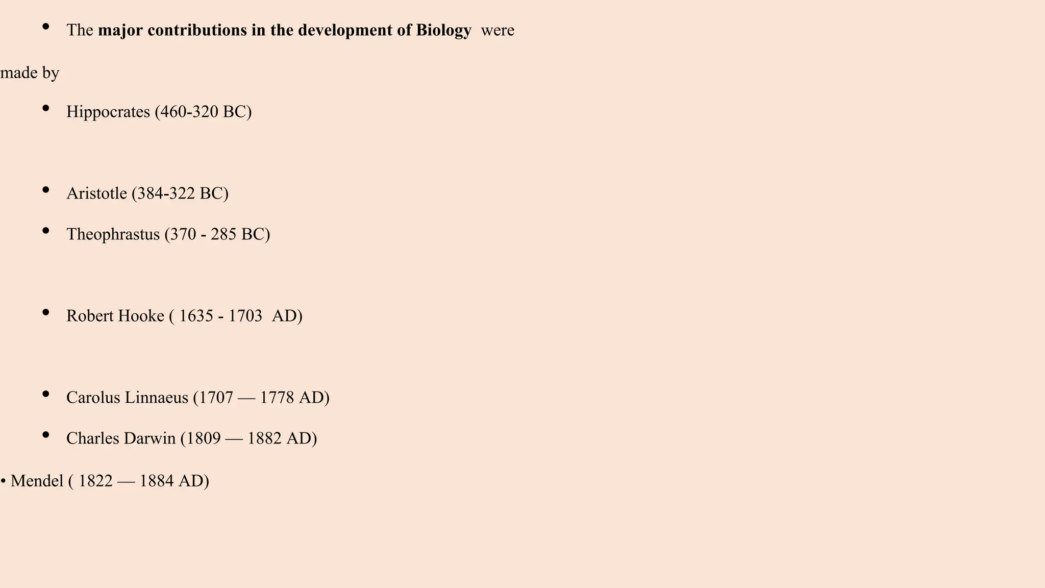 • The major contributions in the development of Biology were
made by
• Hippocrates (460-320 BC)
• Aristotle (384-322 BC)
• Theophrastus (370 - 285 BC)
• Robert Hooke ( 1635 - 1703 AD)
• Carolus Linnaeus (1707 — 1778 AD)
• Charles Darwin (1809 — 1882 AD)
• Mendel ( 1822 — 1884 AD)
 