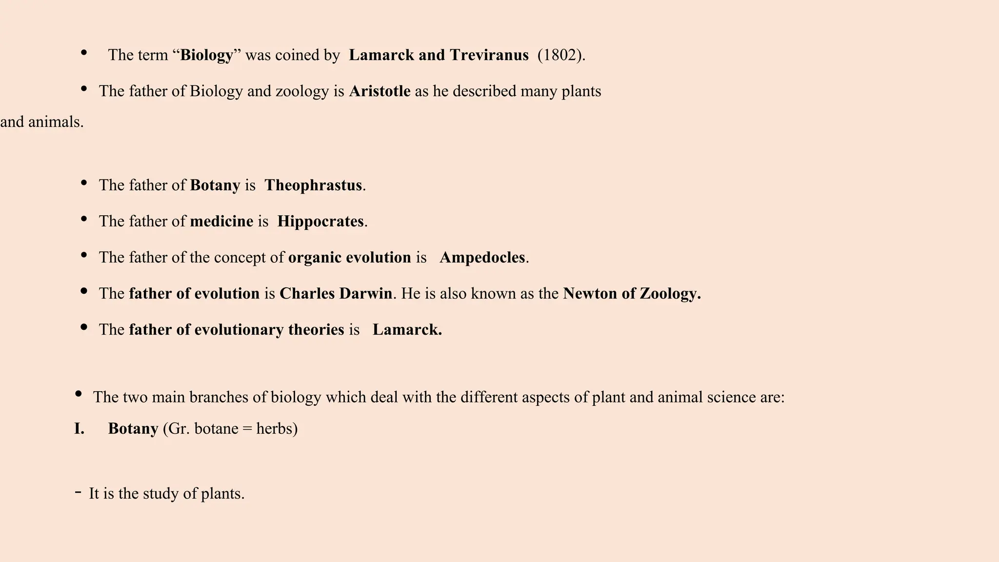 • The term “Biology” was coined by Lamarck and Treviranus (1802).
• The father of Biology and zoology is Aristotle as he described many plants
and animals.
• The father of Botany is Theophrastus.
• The father of medicine is Hippocrates.
• The father of the concept of organic evolution is Ampedocles.
• The father of evolution is Charles Darwin. He is also known as the Newton of Zoology.
• The father of evolutionary theories is Lamarck.
• The two main branches of biology which deal with the different aspects of plant and animal science are:
I. Botany (Gr. botane = herbs)
- It is the study of plants.
 