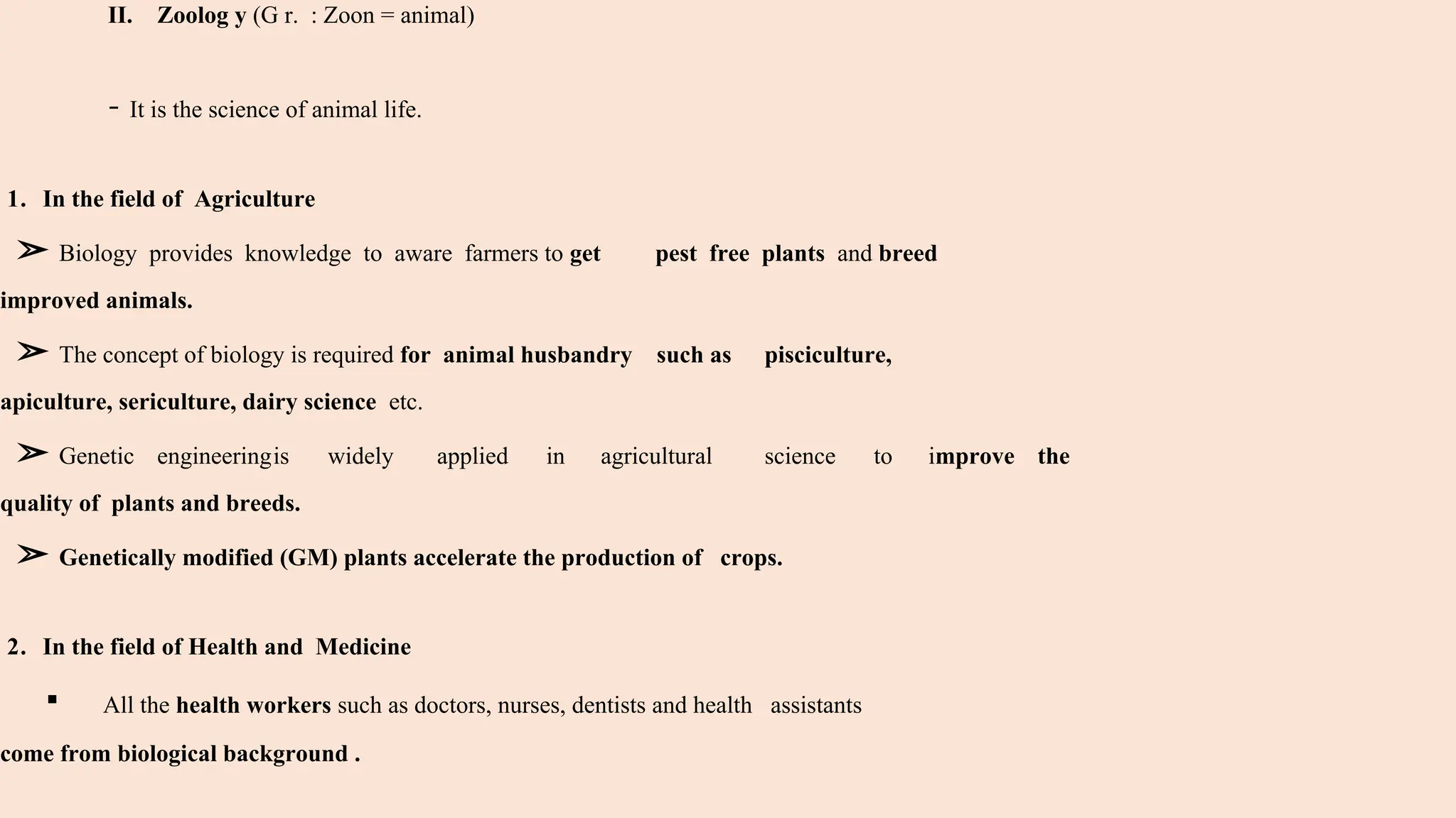 II. Zoolog y (G r. : Zoon = animal)
- It is the science of animal life.
1. In the field of Agriculture
➢ Biology provides knowledge to aware farmers to get pest free plants and breed
improved animals.
➢ The concept of biology is required for animal husbandry such as pisciculture,
apiculture, sericulture, dairy science etc.
➢ Genetic engineeringis widely applied in agricultural science to improve the
quality of plants and breeds.
➢ Genetically modified (GM) plants accelerate the production of crops.
2. In the field of Health and Medicine
▪ All the health workers such as doctors, nurses, dentists and health assistants
come from biological background .
 
