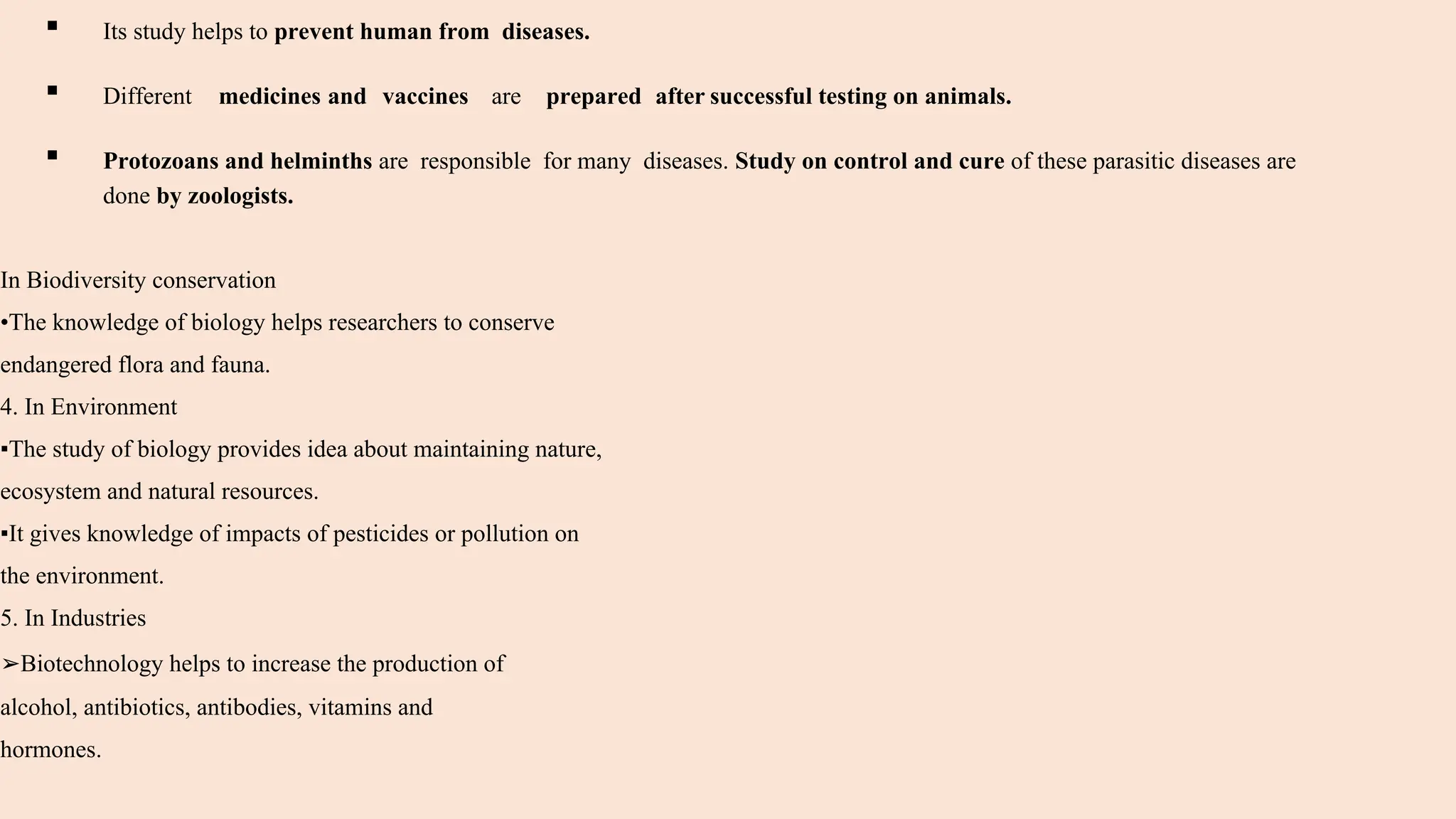 ▪ Its study helps to prevent human from diseases.
▪ Different medicines and vaccines are prepared after successful testing on animals.
▪ Protozoans and helminths are responsible for many diseases. Study on control and cure of these parasitic diseases are
done by zoologists.
In Biodiversity conservation
•The knowledge of biology helps researchers to conserve
endangered flora and fauna.
4. In Environment
▪The study of biology provides idea about maintaining nature,
ecosystem and natural resources.
▪It gives knowledge of impacts of pesticides or pollution on
the environment.
5. In Industries
➢Biotechnology helps to increase the production of
alcohol, antibiotics, antibodies, vitamins and
hormones.
 